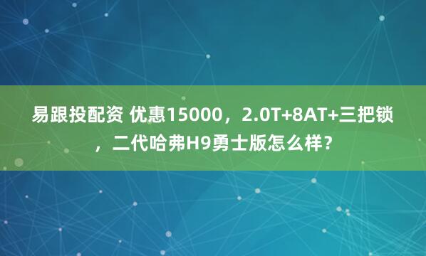 易跟投配资 优惠15000,2.0T+8AT+三把锁,二代哈弗H9勇士版怎么样?