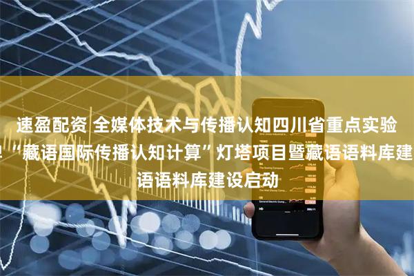 速盈配资 全媒体技术与传播认知四川省重点实验室挂牌 “藏语国际传播认知计算”灯塔项目暨藏语语料库建设启动