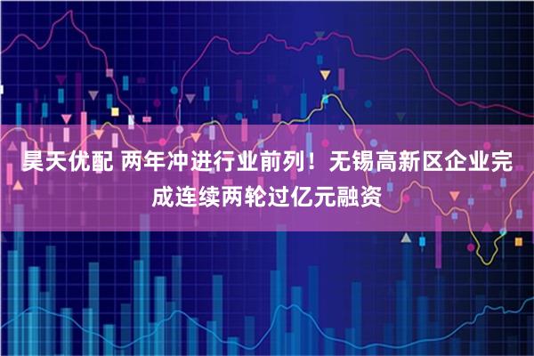 昊天优配 两年冲进行业前列!无锡高新区企业完成连续两轮过亿元融资