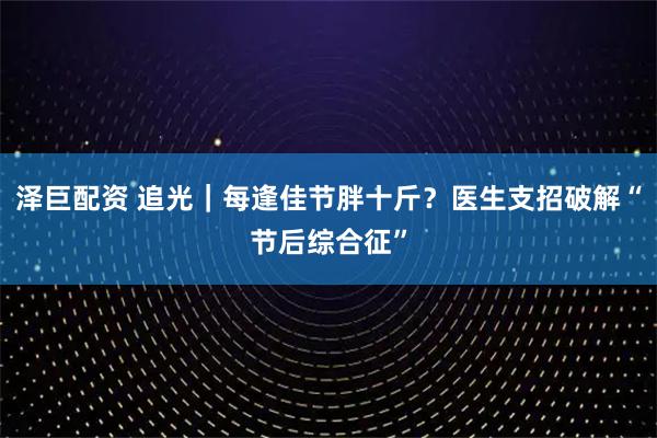泽巨配资 追光｜每逢佳节胖十斤？医生支招破解“节后综合征”