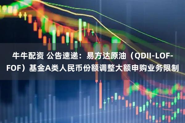 牛牛配资 公告速递:易方达原油(QDII-LOF-FOF)基金A类人民币份额调整大额申购业务限制