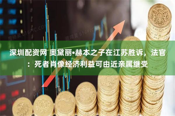 深圳配资网 奥黛丽•赫本之子在江苏胜诉,法官:死者肖像经济利益可由近亲属继受