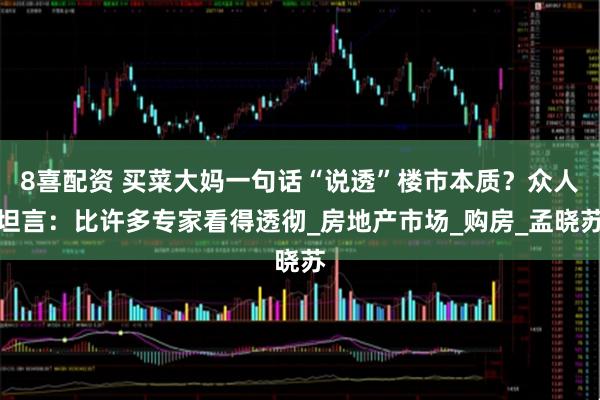 8喜配资 买菜大妈一句话“说透”楼市本质?众人坦言:比许多专家看得透彻_房地产市场_购房_孟晓苏