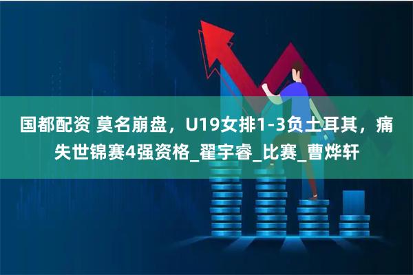 国都配资 莫名崩盘，U19女排1-3负土耳其，痛失世锦赛4强资格_翟宇睿_比赛_曹烨轩