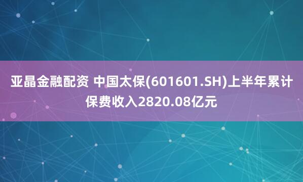 亚晶金融配资 中国太保(601601.SH)上半年累计保费收入2820.08亿元