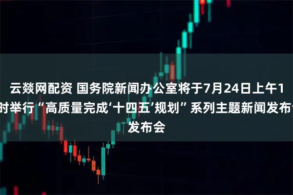 云燚网配资 国务院新闻办公室将于7月24日上午10时举行“高质量完成‘十四五’规划”系列主题新闻发布会