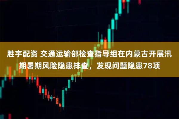 胜宇配资 交通运输部检查指导组在内蒙古开展汛期暑期风险隐患排查,发现问题隐患78项