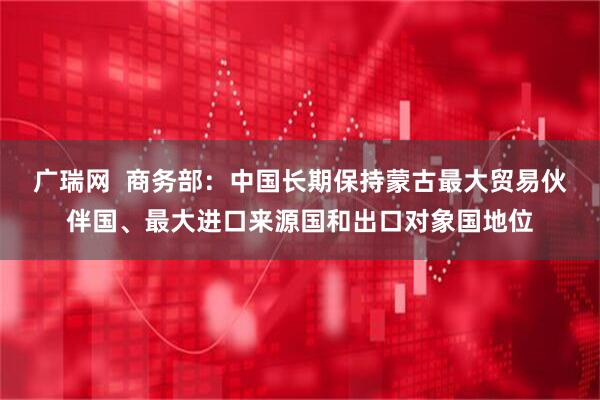 广瑞网  商务部：中国长期保持蒙古最大贸易伙伴国、最大进口来源国和出口对象国地位