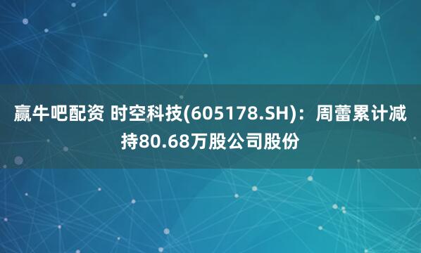 赢牛吧配资 时空科技(605178.SH):周蕾累计减持80.68万股公司股份