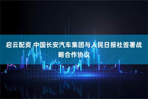 启云配资 中国长安汽车集团与人民日报社签署战略合作协议