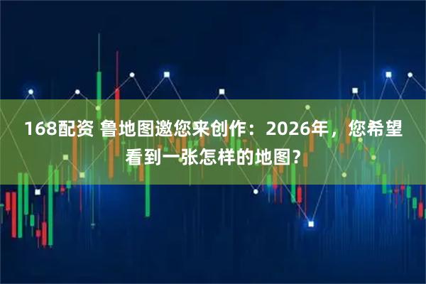 168配资 鲁地图邀您来创作：2026年，您希望看到一张怎样的地图？
