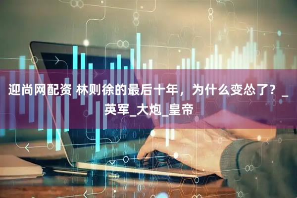 迎尚网配资 林则徐的最后十年，为什么变怂了？_英军_大炮_皇帝