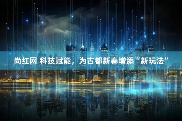 尚红网 科技赋能,为古都新春增添“新玩法”