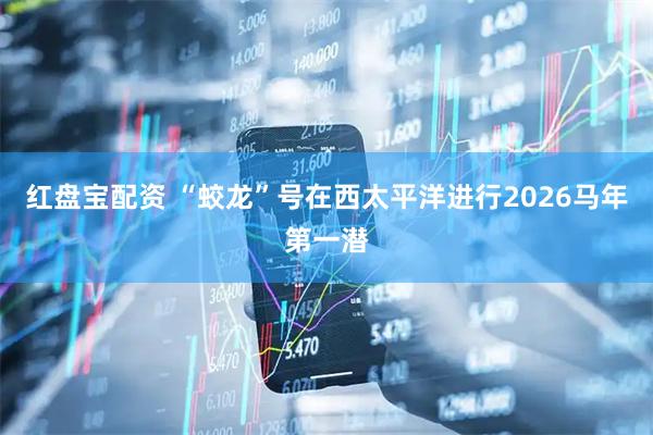 红盘宝配资 “蛟龙”号在西太平洋进行2026马年第一潜