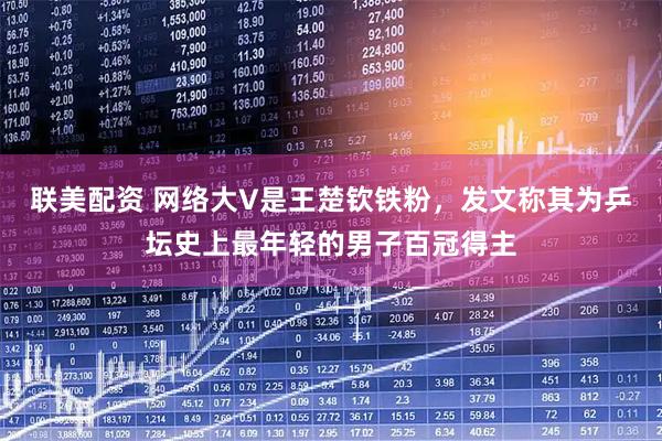 联美配资 网络大V是王楚钦铁粉，发文称其为乒坛史上最年轻的男子百冠得主