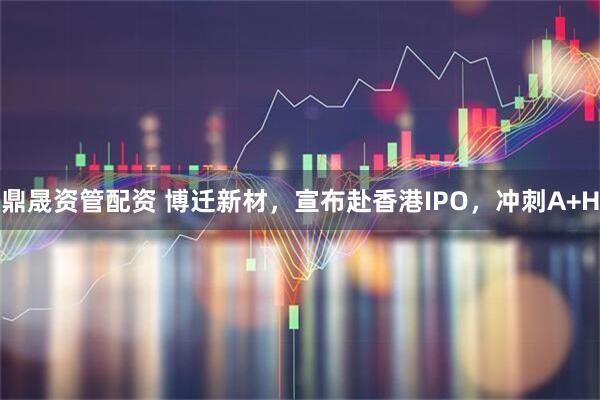 鼎晟资管配资 博迁新材，宣布赴香港IPO，冲刺A+H