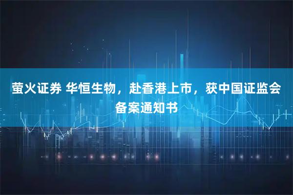 萤火证券 华恒生物,赴香港上市,获中国证监会备案通知书