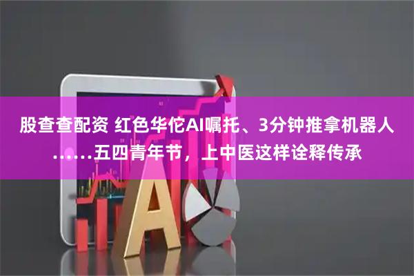 股查查配资 红色华佗AI嘱托、3分钟推拿机器人……五四青年节，上中医这样诠释传承