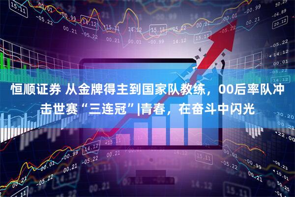 恒顺证券 从金牌得主到国家队教练，00后率队冲击世赛“三连冠”|青春，在奋斗中闪光