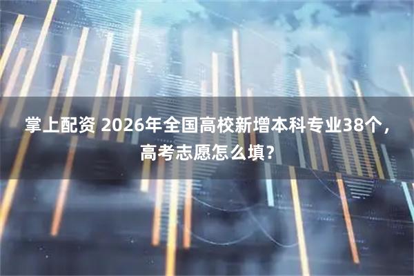 掌上配资 2026年全国高校新增本科专业38个，高考志愿怎么填？